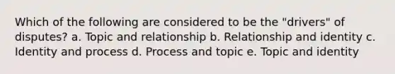 Which of the following are considered to be the "drivers" of disputes? a. Topic and relationship b. Relationship and identity c. Identity and process d. Process and topic e. Topic and identity