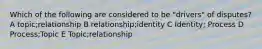 Which of the following are considered to be "drivers" of disputes? A topic;relationship B relationship;identity C Identity; Process D Process;Topic E Topic;relationship