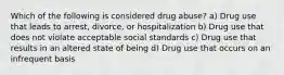 Which of the following is considered drug abuse? a) Drug use that leads to arrest, divorce, or hospitalization b) Drug use that does not violate acceptable social standards c) Drug use that results in an altered state of being d) Drug use that occurs on an infrequent basis