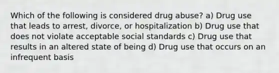 Which of the following is considered drug abuse? a) Drug use that leads to arrest, divorce, or hospitalization b) Drug use that does not violate acceptable social standards c) Drug use that results in an altered state of being d) Drug use that occurs on an infrequent basis