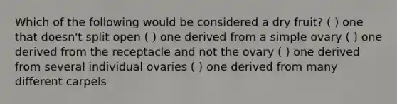 Which of the following would be considered a dry fruit? ( ) one that doesn't split open ( ) one derived from a simple ovary ( ) one derived from the receptacle and not the ovary ( ) one derived from several individual ovaries ( ) one derived from many different carpels