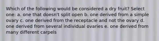 Which of the following would be considered a dry fruit? Select one: a. one that doesn't split open b. one derived from a simple ovary c. one derived from the receptacle and not the ovary d. one derived from several individual ovaries e. one derived from many different carpels