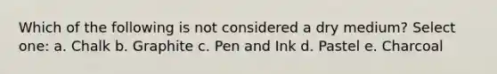 Which of the following is not considered a dry medium? Select one: a. Chalk b. Graphite c. Pen and Ink d. Pastel e. Charcoal