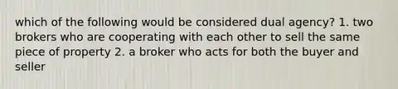 which of the following would be considered dual agency? 1. two brokers who are cooperating with each other to sell the same piece of property 2. a broker who acts for both the buyer and seller