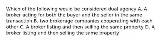 Which of the following would be considered dual agency A. A broker acting for both the buyer and the seller in the same transaction B. two brokerage companies cooperating with each other C. A broker listing and then selling the same property D. A broker listing and then selling the same property