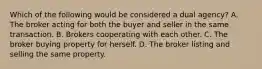 Which of the following would be considered a dual agency? A. The broker acting for both the buyer and seller in the same transaction. B. Brokers cooperating with each other. C. The broker buying property for herself. D. The broker listing and selling the same property.