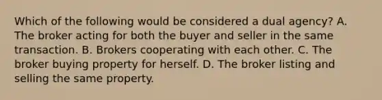 Which of the following would be considered a dual agency? A. The broker acting for both the buyer and seller in the same transaction. B. Brokers cooperating with each other. C. The broker buying property for herself. D. The broker listing and selling the same property.