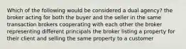 Which of the following would be considered a dual agency? the broker acting for both the buyer and the seller in the same transaction brokers cooperating with each other the broker representing different principals the broker listing a property for their client and selling the same property to a customer