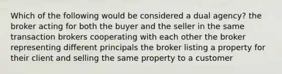 Which of the following would be considered a dual agency? the broker acting for both the buyer and the seller in the same transaction brokers cooperating with each other the broker representing different principals the broker listing a property for their client and selling the same property to a customer