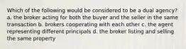 Which of the following would be considered to be a dual agency? a. the broker acting for both the buyer and the seller in the same transaction b. brokers cooperating with each other c. the agent representing different principals d. the broker listing and selling the same property