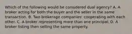 Which of the following would be considered dual agency? A. A broker acting for both the buyer and the seller in the same transaction. B. Two brokerage companies' cooperating with each other. C. A broker representing more than one principal. D. A broker listing then selling the same property.