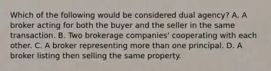 Which of the following would be considered dual agency? A. A broker acting for both the buyer and the seller in the same transaction. B. Two brokerage companies' cooperating with each other. C. A broker representing more than one principal. D. A broker listing then selling the same property.