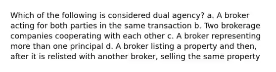 Which of the following is considered dual agency? a. A broker acting for both parties in the same transaction b. Two brokerage companies cooperating with each other c. A broker representing more than one principal d. A broker listing a property and then, after it is relisted with another broker, selling the same property