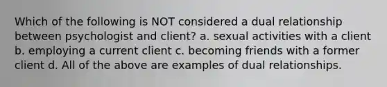 Which of the following is NOT considered a dual relationship between psychologist and client? a. sexual activities with a client b. employing a current client c. becoming friends with a former client d. All of the above are examples of dual relationships.