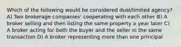 Which of the following would be considered dual/limited agency? A) Two brokerage companies' cooperating with each other B) A broker selling and then listing the same property a year later C) A broker acting for both the buyer and the seller in the same transaction D) A broker representing more than one principal