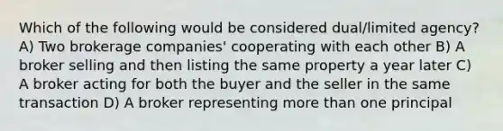 Which of the following would be considered dual/limited agency? A) Two brokerage companies' cooperating with each other B) A broker selling and then listing the same property a year later C) A broker acting for both the buyer and the seller in the same transaction D) A broker representing more than one principal