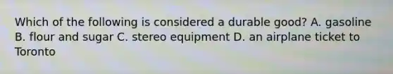 Which of the following is considered a durable good? A. gasoline B. flour and sugar C. stereo equipment D. an airplane ticket to Toronto