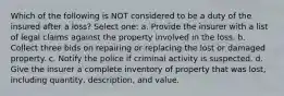 Which of the following is NOT considered to be a duty of the insured after a loss? Select one: a. Provide the insurer with a list of legal claims against the property involved in the loss. b. Collect three bids on repairing or replacing the lost or damaged property. c. Notify the police if criminal activity is suspected. d. Give the insurer a complete inventory of property that was lost, including quantity, description, and value.