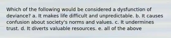 Which of the following would be considered a dysfunction of deviance? a. It makes life difficult and unpredictable. b. It causes confusion about society's norms and values. c. It undermines trust. d. It diverts valuable resources. e. all of the above