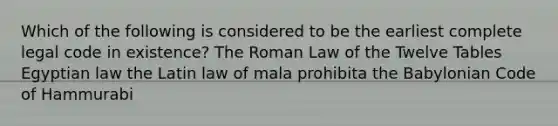 Which of the following is considered to be the earliest complete legal code in existence? The Roman Law of the Twelve Tables Egyptian law the Latin law of mala prohibita the Babylonian Code of Hammurabi