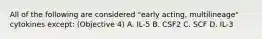 All of the following are considered "early acting, multilineage" cytokines except: (Objective 4) A. IL-5 B. CSF2 C. SCF D. IL-3