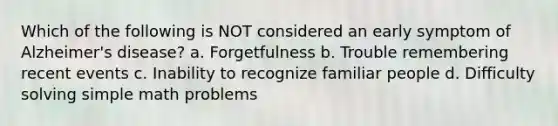 Which of the following is NOT considered an early symptom of Alzheimer's disease? a. Forgetfulness b. Trouble remembering recent events c. Inability to recognize familiar people d. Difficulty solving simple math problems