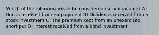 Which of the following would be considered earned income? A) Bonus received from employment B) Dividends received from a stock investment C) The premium kept from an unexercised short put D) Interest received from a bond investment