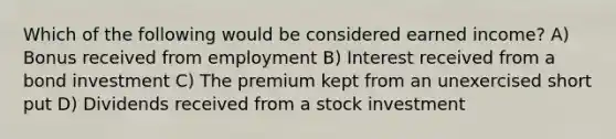 Which of the following would be considered earned income? A) Bonus received from employment B) Interest received from a bond investment C) The premium kept from an unexercised short put D) Dividends received from a stock investment