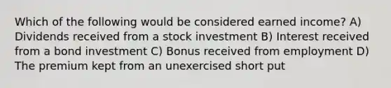 Which of the following would be considered earned income? A) Dividends received from a stock investment B) Interest received from a bond investment C) Bonus received from employment D) The premium kept from an unexercised short put