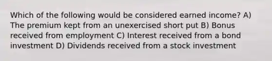 Which of the following would be considered earned income? A) The premium kept from an unexercised short put B) Bonus received from employment C) Interest received from a bond investment D) Dividends received from a stock investment