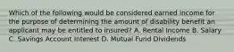 Which of the following would be considered earned income for the purpose of determining the amount of disability benefit an applicant may be entitled to insured? A. Rental Income B. Salary C. Savings Account Interest D. Mutual Fund Dividends