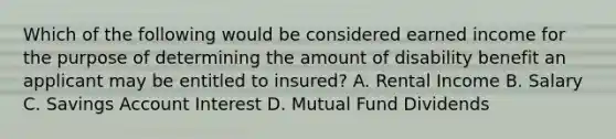 Which of the following would be considered earned income for the purpose of determining the amount of disability benefit an applicant may be entitled to insured? A. Rental Income B. Salary C. Savings Account Interest D. Mutual Fund Dividends