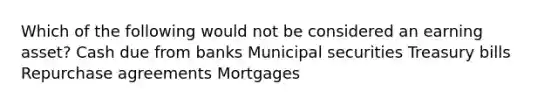 Which of the following would not be considered an earning asset? Cash due from banks Municipal securities Treasury bills Repurchase agreements Mortgages