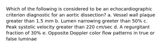 Which of the following is considered to be an echocardiographic criterion diagnostic for an aortic dissection? a. Vessel wall plaque greater than 1.5 mm b. Lumen narrowing greeter than 50% c. Peak systolic velocity greater than 220 cm/sec d. A regurgitant fraction of 30% e. Opposite Doppler color flow patterns in true or false luminae