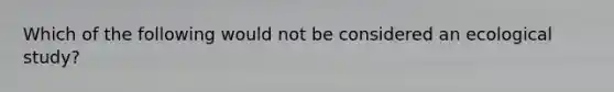 Which of the following would not be considered an ecological study?