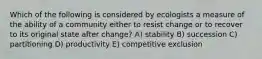 Which of the following is considered by ecologists a measure of the ability of a community either to resist change or to recover to its original state after change? A) stability B) succession C) partitioning D) productivity E) competitive exclusion