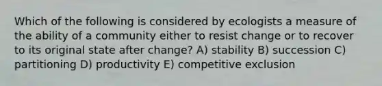 Which of the following is considered by ecologists a measure of the ability of a community either to resist change or to recover to its original state after change? A) stability B) succession C) partitioning D) productivity E) competitive exclusion