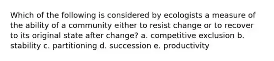 Which of the following is considered by ecologists a measure of the ability of a community either to resist change or to recover to its original state after change? a. competitive exclusion b. stability c. partitioning d. succession e. productivity