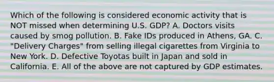 Which of the following is considered economic activity that is NOT missed when determining U.S. GDP? A. Doctors visits caused by smog pollution. B. Fake IDs produced in Athens, GA. C. "Delivery Charges" from selling illegal cigarettes from Virginia to New York. D. Defective Toyotas built in Japan and sold in California. E. All of the above are not captured by GDP estimates.