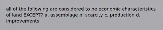 all of the following are considered to be economic characteristics of land EXCEPT? a. assemblage b. scarcity c. production d. improvements
