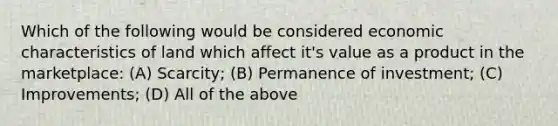 Which of the following would be considered economic characteristics of land which affect it's value as a product in the marketplace: (A) Scarcity; (B) Permanence of investment; (C) Improvements; (D) All of the above