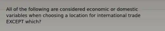 All of the following are considered economic or domestic variables when choosing a location for international trade EXCEPT which?