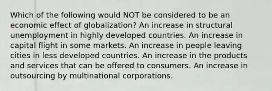 Which of the following would NOT be considered to be an economic effect of globalization? An increase in structural unemployment in highly developed countries. An increase in capital flight in some markets. An increase in people leaving cities in less developed countries. An increase in the products and services that can be offered to consumers. An increase in outsourcing by multinational corporations.