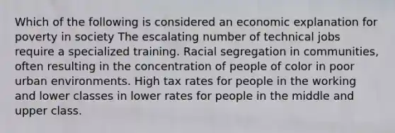 Which of the following is considered an economic explanation for poverty in society The escalating number of technical jobs require a specialized training. Racial segregation in communities, often resulting in the concentration of people of color in poor urban environments. High tax rates for people in the working and lower classes in lower rates for people in the middle and upper class.