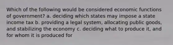 Which of the following would be considered economic functions of government? a. deciding which states may impose a state income tax b. providing a legal system, allocating public goods, and stabilizing the economy c. deciding what to produce it, and for whom it is produced for