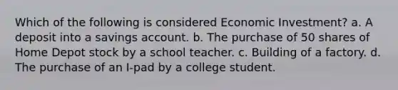 Which of the following is considered Economic Investment? a. A deposit into a savings account. b. The purchase of 50 shares of Home Depot stock by a school teacher. c. Building of a factory. d. The purchase of an I-pad by a college student.