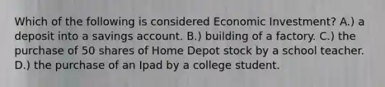 Which of the following is considered Economic Investment? A.) a deposit into a savings account. B.) building of a factory. C.) the purchase of 50 shares of Home Depot stock by a school teacher. D.) the purchase of an Ipad by a college student.