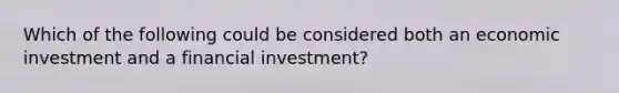 Which of the following could be considered both an economic investment and a financial investment?