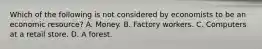 Which of the following is not considered by economists to be an economic resource? A. Money. B. Factory workers. C. Computers at a retail store. D. A forest.