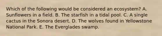 Which of the following would be considered an ecosystem? A. Sunflowers in a field. B. The starfish in a tidal pool. C. A single cactus in the Sonora desert. D. The wolves found in Yellowstone National Park. E. The Everglades swamp.